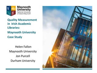 Quality Measurement
in Irish Academic
Libraries:
Maynooth University
Case Study
Helen Fallon
Maynooth University
Jon Purcell
Durham University
 
