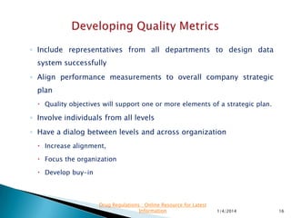 ◦ Quality metrics should
 Focus on effectiveness
 Measure that the right things are being done correctly.
◦ Often the focus is on efficiency measured in financial
terms.
◦ Effectiveness first eliminates waste & improves
efficiency.
◦ Quality metrics are difficult to establish
◦ Provide excellent insight into the health of the quality
system.
11/28/2015 16
Drug Regulations : Online Resource for Latest
Information
 