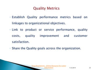 ◦ Ensure that metric is performing as intended.
◦ Change the metric definition with caution as some
changes may invalidate older measurements.
◦ Need for a metric may change over time.
◦ Remove the metrics if it does not add value
11/28/2015 23
Drug Regulations : Online Resource for Latest
Information
 