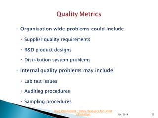 ◦ Quality metrics may be collected and reported by
the quality function
◦ Ownership of the issue belongs to operating
function
◦ Pareto principle applies to quality problems
◦ 80% of the quality problems are outside the control
of the quality function, while 20% may be internal.
11/28/2015 25
Drug Regulations : Online Resource for Latest
Information
 