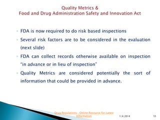  The Task Force is specifically interested in seeking
public input on amongst others :
 “In an effort to address the major underlying causes
of drug and biological product shortages, FDA is
seeking new ideas to encourage high-quality
manufacturing and to facilitate expansion of
manufacturing capacity”
 To assist in the evaluation of product manufacturing
quality, FDA is exploring the broader use of
manufacturing quality metrics.
11/28/2015 55
Drug Regulations : Online Resource for Latest
Information
 