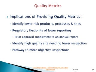  FDA plans to use its authority to collect records
"in advance of or in lieu of" an inspection,
under section 704(a)(4)(A) of the FD&C Act to
gather various quality metrics data records.
 The agency says it will use these records to
"further develop [its] risk-based inspection
scheduling."
11/28/2015 57
Drug Regulations : Online Resource for Latest
Information
 