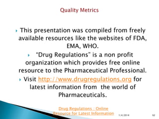  New draft guidance Request for Quality
Metrics
 FDA is giving more details to industry on its
approach to quality metrics,
 FDA is also asking industry for its input in
specific areas that are still being
considered.
11/28/2015 62
Drug Regulations : Online Resource for Latest
Information
 