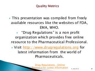  This presentation was compiled from freely
available resources like the websites of FDA,
EMA, WHO.
 “Drug Regulations” is a non profit
organization which provides free online
resource to the Pharmaceutical Professional.
 Visit http://www.drugregulations.org for
latest information from the world of
Pharmaceuticals.
11/28/2015 69
Drug Regulations : Online
Resource for Latest Information
 