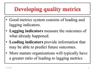 • Good metrics system consists of leading and
lagging indicators.
• Lagging indicators measure the outcomes of
what already happened.
• Leading indicators provide information that
may be able to predict future outcomes.
• More mature organizations will typically have
a greater ratio of leading to lagging metrics
153/7/2016
 