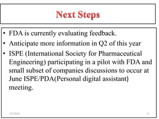 • FDA is currently evaluating feedback.
• Anticipate more information in Q2 of this year
• ISPE (International Society for Pharmaceutical
Engineering) participating in a pilot with FDA and
small subset of companies discussions to occur at
June ISPE/PDA(Personal digital assistant)
meeting.
173/7/2016
 
