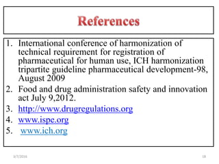 1. International conference of harmonization of
technical requirement for registration of
pharmaceutical for human use, ICH harmonization
tripartite guideline pharmaceutical development-98,
August 2009
2. Food and drug administration safety and innovation
act July 9,2012.
3. http://www.drugregulations.org
4. www.ispe.org
5. www.ich.org
183/7/2016
 