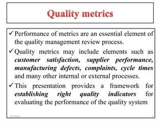 Performance of metrics are an essential element of
the quality management review process.
Quality metrics may include elements such as
customer satisfaction, supplier performance,
manufacturing defects, complaints, cycle times
and many other internal or external processes.
This presentation provides a framework for
establishing right quality indicators for
evaluating the performance of the quality system
33/7/2016
 