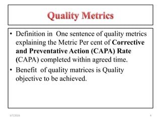 • Definition in One sentence of quality metrics
explaining the Metric Per cent of Corrective
and Preventative Action (CAPA) Rate
(CAPA) completed within agreed time.
• Benefit of quality matrices is Quality
objective to be achieved.
43/7/2016
 