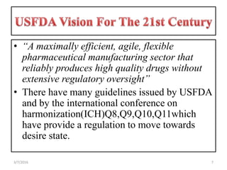 • “A maximally efficient, agile, flexible
pharmaceutical manufacturing sector that
reliably produces high quality drugs without
extensive regulatory oversight”
• There have many guidelines issued by USFDA
and by the international conference on
harmonization(ICH)Q8,Q9,Q10,Q11which
have provide a regulation to move towards
desire state.
73/7/2016
 