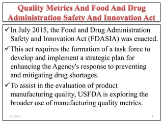 In July 2015, the Food and Drug Administration
Safety and Innovation Act (FDASIA) was enacted.
This act requires the formation of a task force to
develop and implement a strategic plan for
enhancing the Agency's response to preventing
and mitigating drug shortages.
To assist in the evaluation of product
manufacturing quality, USFDA is exploring the
broader use of manufacturing quality metrics.
83/7/2016
 