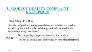 3. PRODUCT QUALITY COMPLAINT
RATE (PQCR)
FDA defines PQCR as,
“number of product quality complaints received for the product
divided by the total number of dosage units distributed in the
current reporting timeframe”.
No. of quality complaints received for product
Tot. no. of dosage unit distributed in reporting timeframe
4/6/2022 DHRUVI MACHHI 12
PQCR=
 