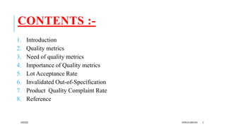 CONTENTS :-
1. Introduction
2. Quality metrics
3. Need of quality metrics
4. Importance of Quality metrics
5. Lot Acceptance Rate
6. Invalidated Out-of-Specification
7. Product Quality Complaint Rate
8. Reference
4/6/2022 DHRUVI MACHHI 2
 