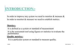 INTRODUCTION:-
In order to improve any system we need to monitor & measure &
In order to monitor & measure we need to establish metrics.
Metrics:-
It is defined as a system or standard of measurement
It is the assessment tool using figures or statistics to evaluate the
performance
Quality metrics:-
It is a particular system or standard to measure quality.
4/6/2022 DHRUVI MACHHI 3
 