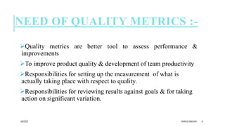 NEED OF QUALITY METRICS :-
Quality metrics are better tool to assess performance &
improvements
To improve product quality & development of team productivity
Responsibilities for setting up the measurement of what is
actually taking place with respect to quality.
Responsibilities for reviewing results against goals & for taking
action on significant variation.
4/6/2022 DHRUVI MACHHI 6
 