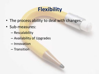 Flexibility
• The process ability to deal with changes.
• Sub-measures:
  – Rescalability
  – Availability of Upgrades
  – Innovation
  – Transition




                                              11
 