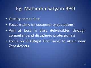 Eg: Mahindra Satyam BPO
• Quality comes first
• Focus mainly on customer expectations
• Aim at best in class deliverables through
  competent and disciplined professionals
• Focus on RFT(Right First Time) to attain near
  Zero defects



                                              18
 