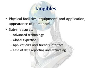 Tangibles
• Physical facilities, equipment, and application;
  appearance of personnel.
• Sub-measures:
  – Advanced technology
  – Global expertise
  – Application’s user friendly interface
  – Ease of data reporting and extracting



                                                 8
 