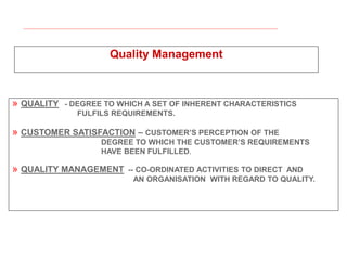 Quality Management
» QUALITY - DEGREE TO WHICH A SET OF INHERENT CHARACTERISTICS
FULFILS REQUIREMENTS.
» CUSTOMER SATISFACTION – CUSTOMER’S PERCEPTION OF THE
DEGREE TO WHICH THE CUSTOMER’S REQUIREMENTS
HAVE BEEN FULFILLED.
» QUALITY MANAGEMENT -- CO-ORDINATED ACTIVITIES TO DIRECT AND
AN ORGANISATION WITH REGARD TO QUALITY.
 