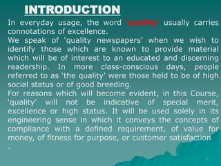 1
INTRODUCTION
In everyday usage, the word ‘quality’ usually carries
connotations of excellence.
We speak of ‘quality newspapers’ when we wish to
identify those which are known to provide material
which will be of interest to an educated and discerning
readership. In more class-conscious days, people
referred to as ‘the quality’ were those held to be of high
social status or of good breeding.
For reasons which will become evident, in this Course,
‘quality’ will not be indicative of special merit,
excellence or high status. It will be used solely in its
engineering sense in which it conveys the concepts of
compliance with a defined requirement, of value for
money, of fitness for purpose, or customer satisfaction
.
 