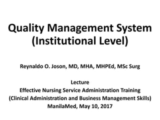 Quality Management System
(Institutional Level)
Reynaldo O. Joson, MD, MHA, MHPEd, MSc Surg
Lecture
Effective Nursing Service Administration Training
(Clinical Administration and Business Management Skills)
ManilaMed, May 10, 2017
 