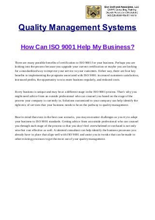 Quality Management Systems
How Can ISO 9001 Help My Business?
There are many possible benefits of certification to ISO 9001 for your business. Perhaps you are
looking into the process because you upgrade your current certification or maybe you are looking
for a standardized way to improve your service to your customers. Either way, there are four key
benefits to implementing the programs associated with ISO 9001: increased customers satisfaction,
increased profits, the opportunity to win more business regularly, and reduced costs.
Every business is unique and may be at a different stage in the ISO 9001 process. That’s why you
might need advice from an outside professional who can counsel you based on the stage of the
process your company is currently in. Solutions customized to your company can help identify the
right mix of services that your business needs to be on the pathway to quality management.
Bear in mind that even in the best case scenario, you may encounter challenges as you try to adapt
your business to ISO 9001 standards. Getting advice from an outside professional who can counsel
you through each stage of the process so that you don’t feel overwhelmed or confused is not only
wise but cost effective as well. A talented consultant can help identify the business processes you
already have in place that align well with ISO 9001 and assist you in tweaks that can be made to
other existing processes to get the most out of your quality management.
 