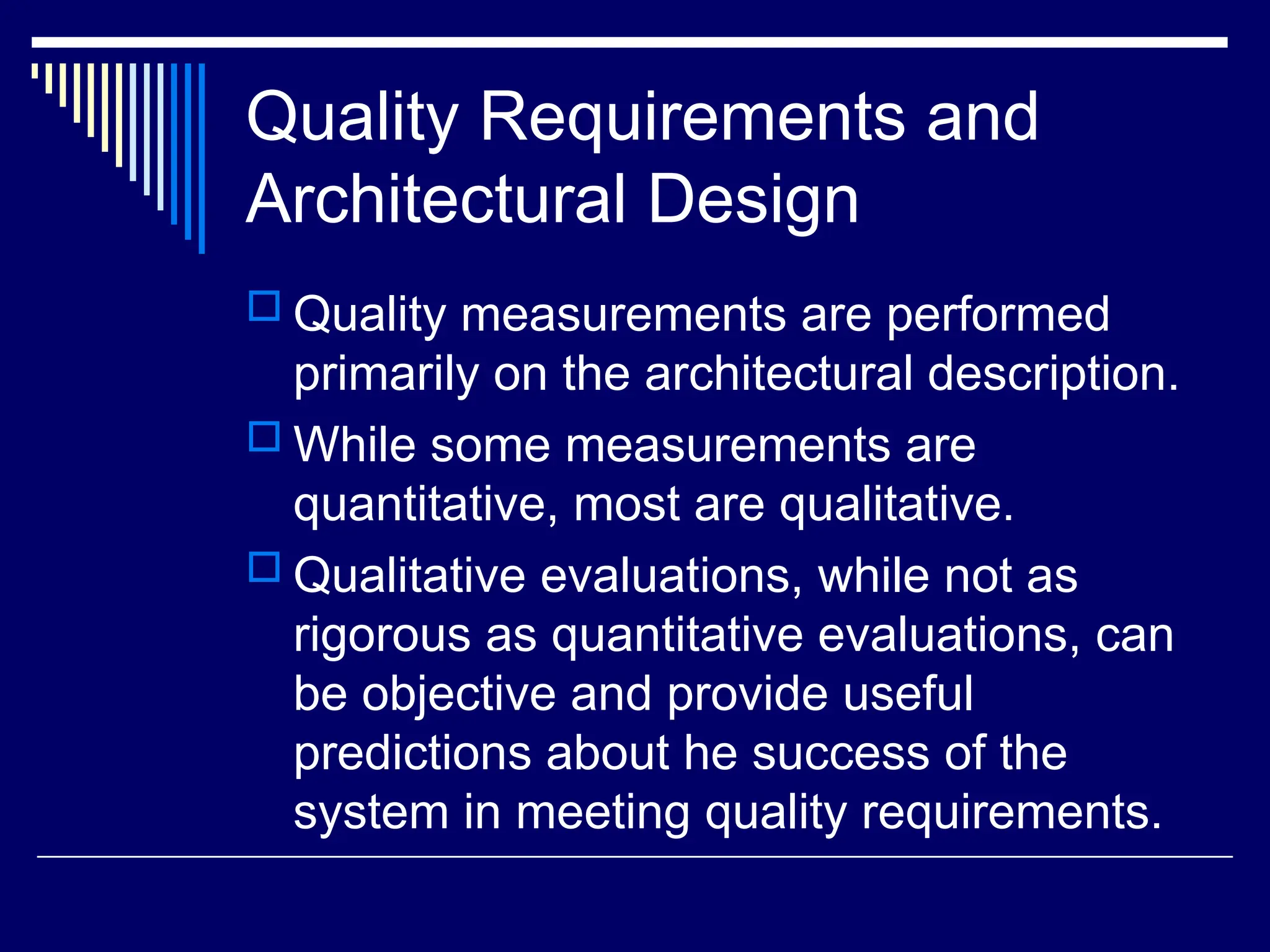 Quality Requirements and
Architectural Design
 Quality measurements are performed
primarily on the architectural description.
 While some measurements are
quantitative, most are qualitative.
 Qualitative evaluations, while not as
rigorous as quantitative evaluations, can
be objective and provide useful
predictions about he success of the
system in meeting quality requirements.
 