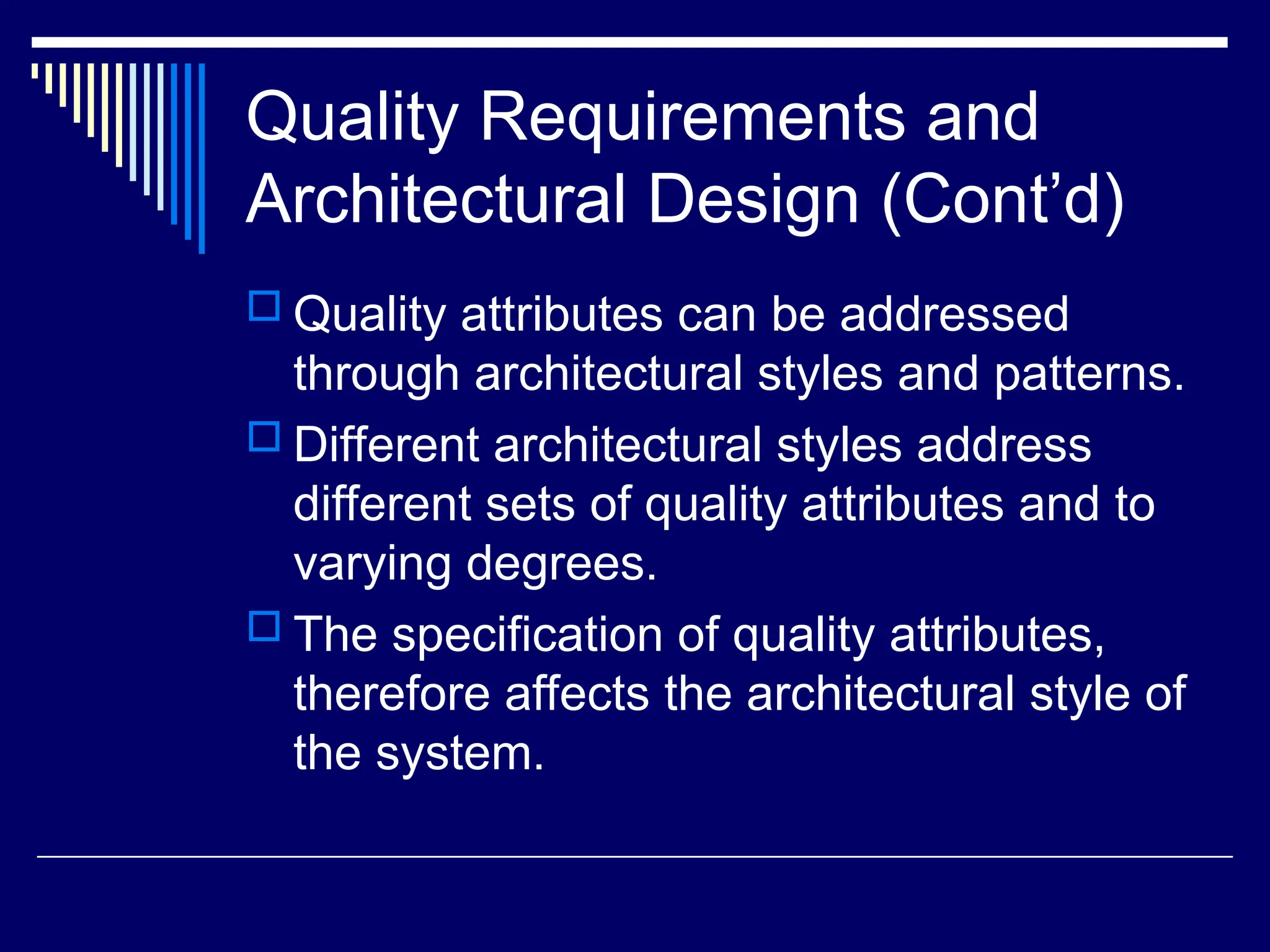 Quality Requirements and
Architectural Design (Cont’d)
 Quality attributes can be addressed
through architectural styles and patterns.
 Different architectural styles address
different sets of quality attributes and to
varying degrees.
 The specification of quality attributes,
therefore affects the architectural style of
the system.
 