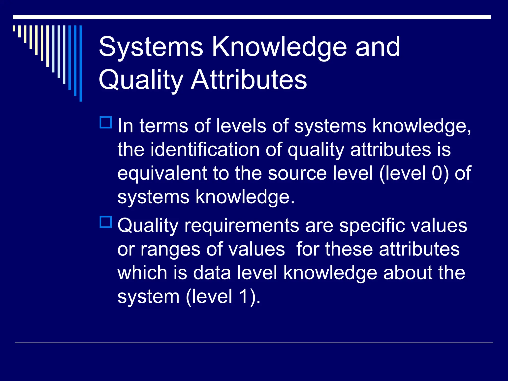 Systems Knowledge and
Quality Attributes
 In terms of levels of systems knowledge,
the identification of quality attributes is
equivalent to the source level (level 0) of
systems knowledge.
 Quality requirements are specific values
or ranges of values for these attributes
which is data level knowledge about the
system (level 1).
 