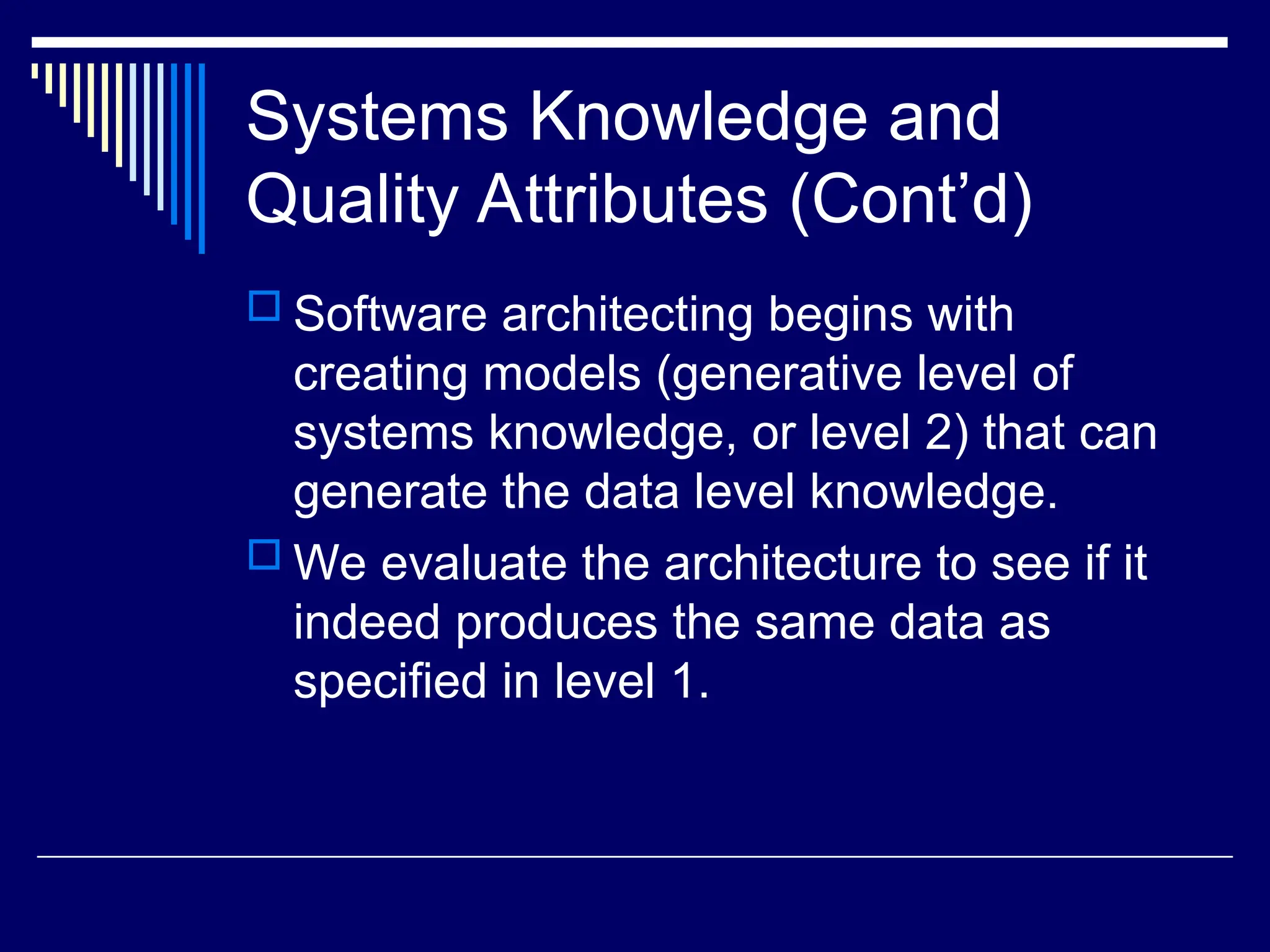 Systems Knowledge and
Quality Attributes (Cont’d)
 Software architecting begins with
creating models (generative level of
systems knowledge, or level 2) that can
generate the data level knowledge.
 We evaluate the architecture to see if it
indeed produces the same data as
specified in level 1.
 