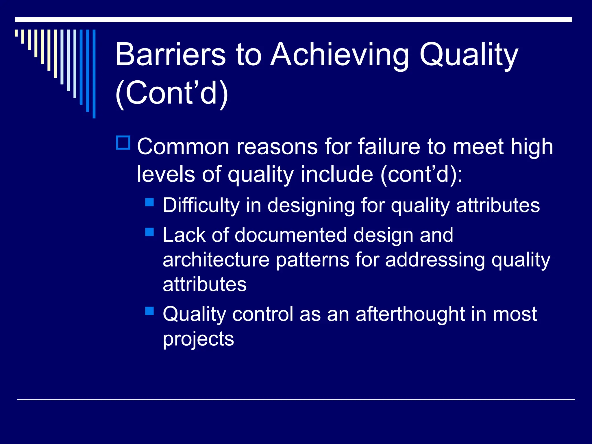 Barriers to Achieving Quality
(Cont’d)
 Common reasons for failure to meet high
levels of quality include (cont’d):
 Difficulty in designing for quality attributes
 Lack of documented design and
architecture patterns for addressing quality
attributes
 Quality control as an afterthought in most
projects
 