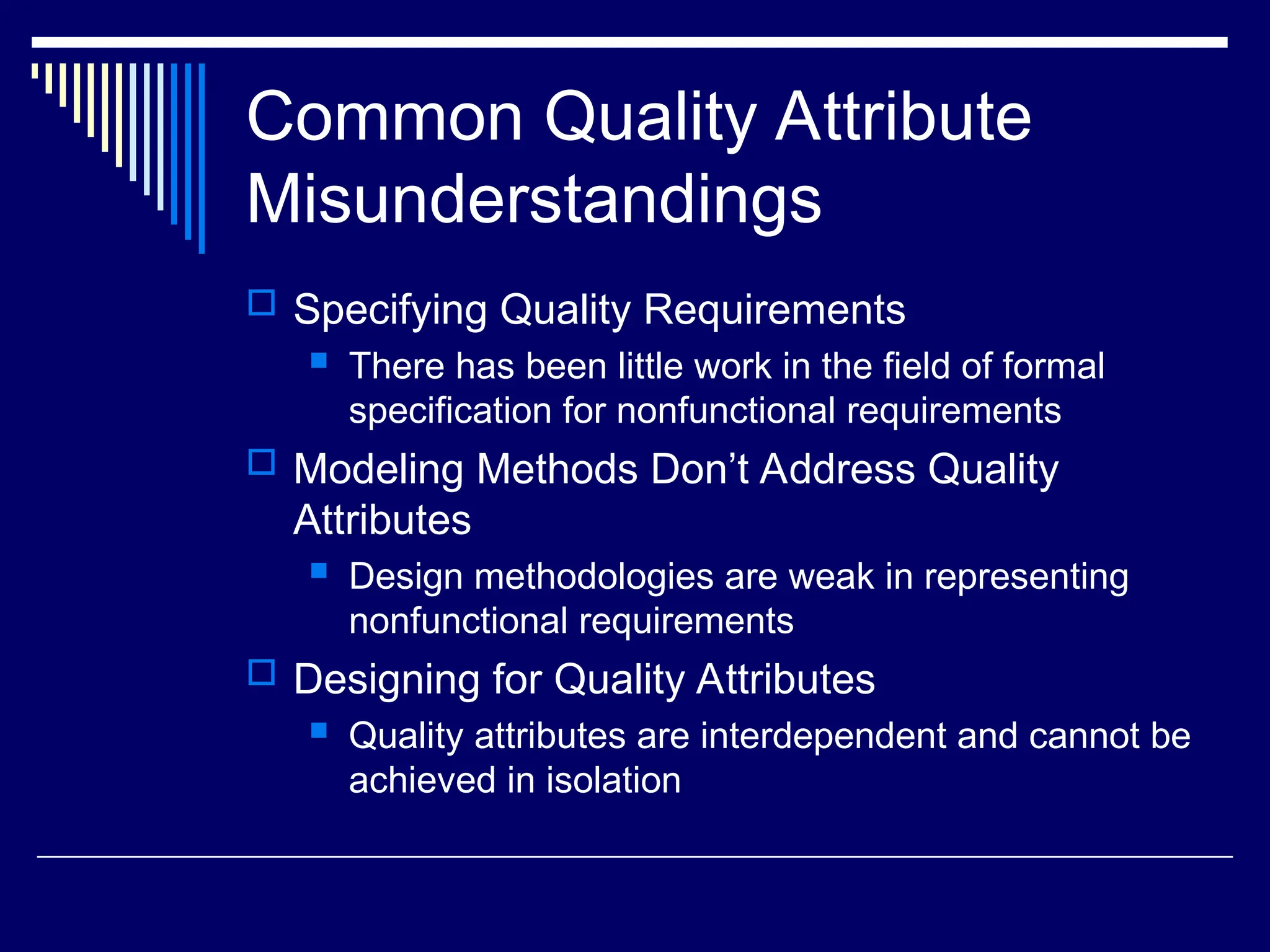 Common Quality Attribute
Misunderstandings
 Specifying Quality Requirements
 There has been little work in the field of formal
specification for nonfunctional requirements
 Modeling Methods Don’t Address Quality
Attributes
 Design methodologies are weak in representing
nonfunctional requirements
 Designing for Quality Attributes
 Quality attributes are interdependent and cannot be
achieved in isolation
 