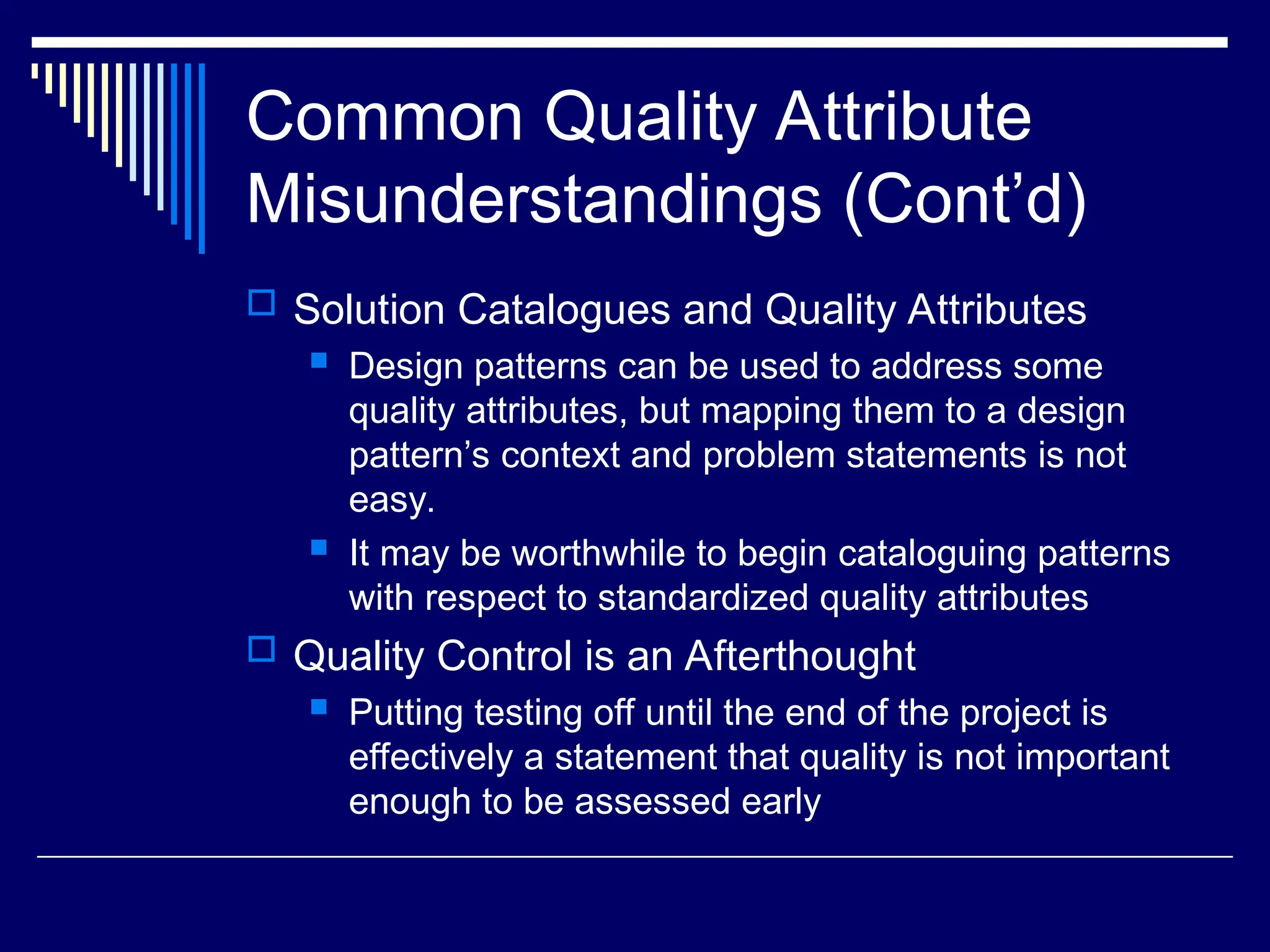 Common Quality Attribute
Misunderstandings (Cont’d)
 Solution Catalogues and Quality Attributes
 Design patterns can be used to address some
quality attributes, but mapping them to a design
pattern’s context and problem statements is not
easy.
 It may be worthwhile to begin cataloguing patterns
with respect to standardized quality attributes
 Quality Control is an Afterthought
 Putting testing off until the end of the project is
effectively a statement that quality is not important
enough to be assessed early
 