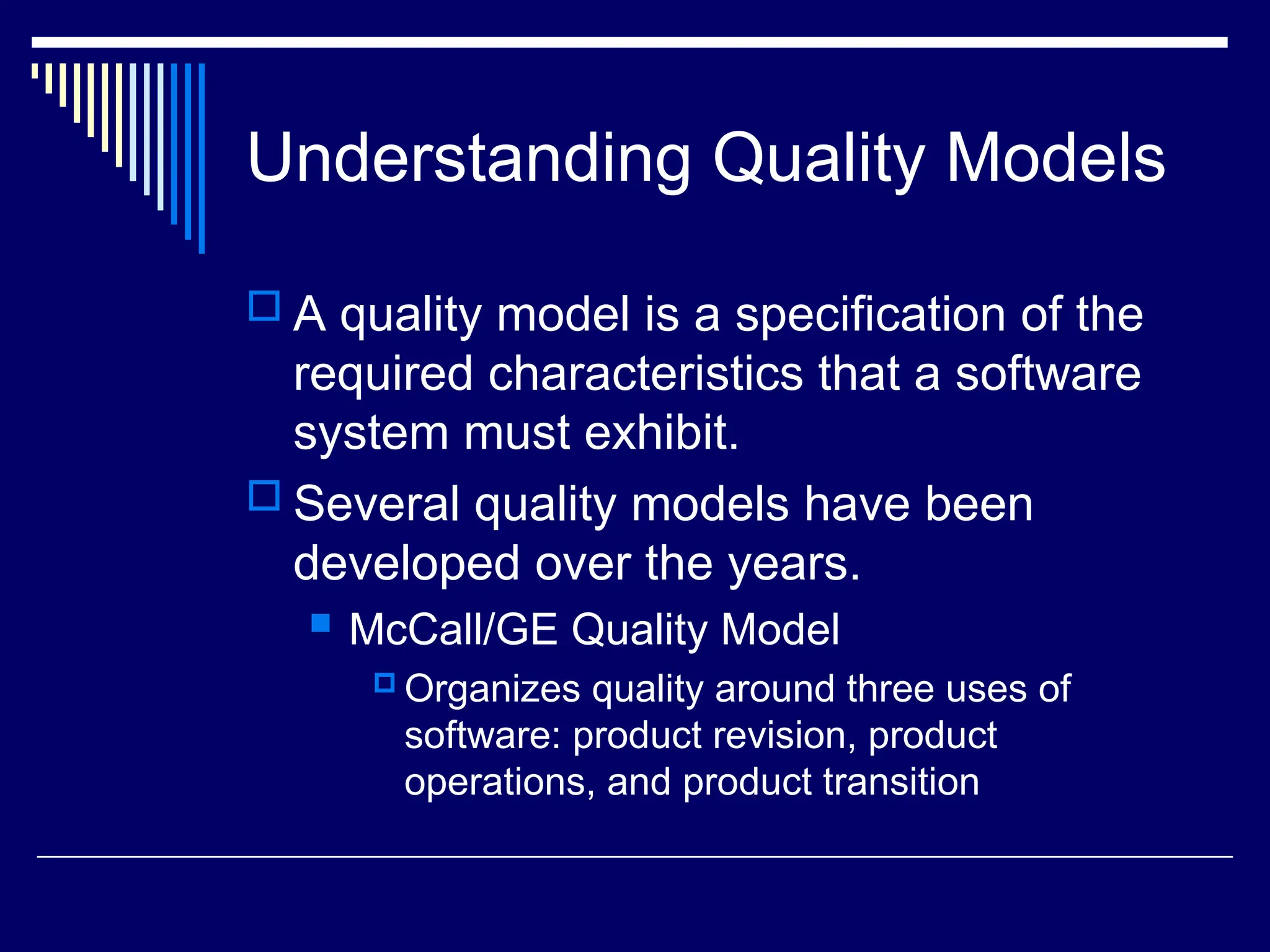Understanding Quality Models
 A quality model is a specification of the
required characteristics that a software
system must exhibit.
 Several quality models have been
developed over the years.
 McCall/GE Quality Model
 Organizes quality around three uses of
software: product revision, product
operations, and product transition
 
