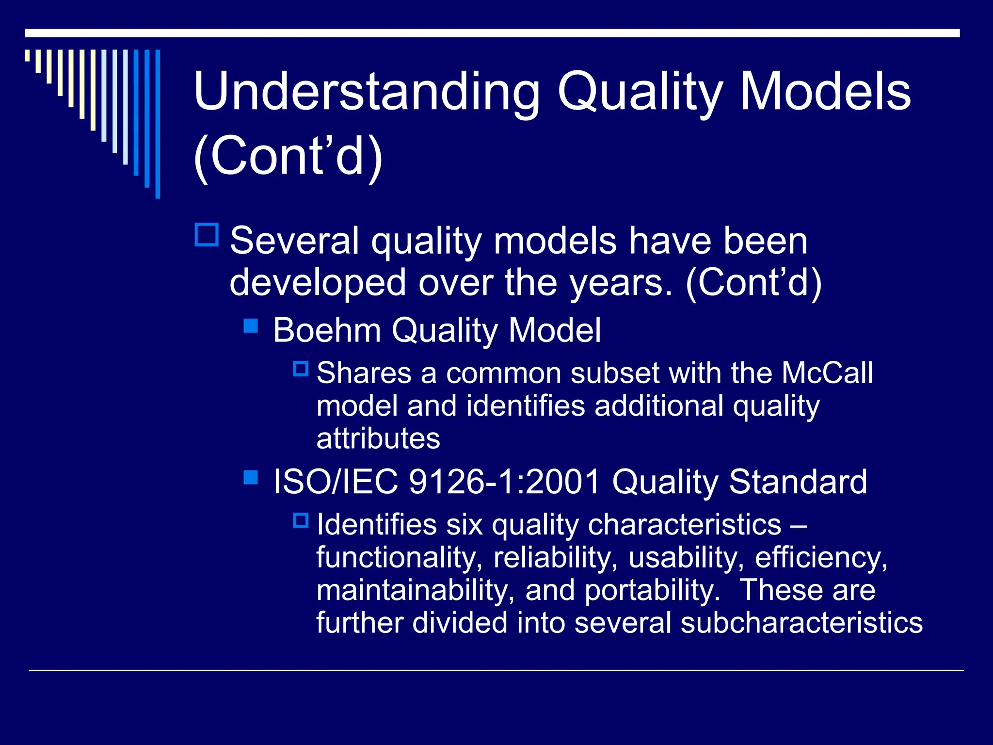 Understanding Quality Models
(Cont’d)
 Several quality models have been
developed over the years. (Cont’d)
 Boehm Quality Model
 Shares a common subset with the McCall
model and identifies additional quality
attributes
 ISO/IEC 9126-1:2001 Quality Standard
 Identifies six quality characteristics –
functionality, reliability, usability, efficiency,
maintainability, and portability. These are
further divided into several subcharacteristics
 