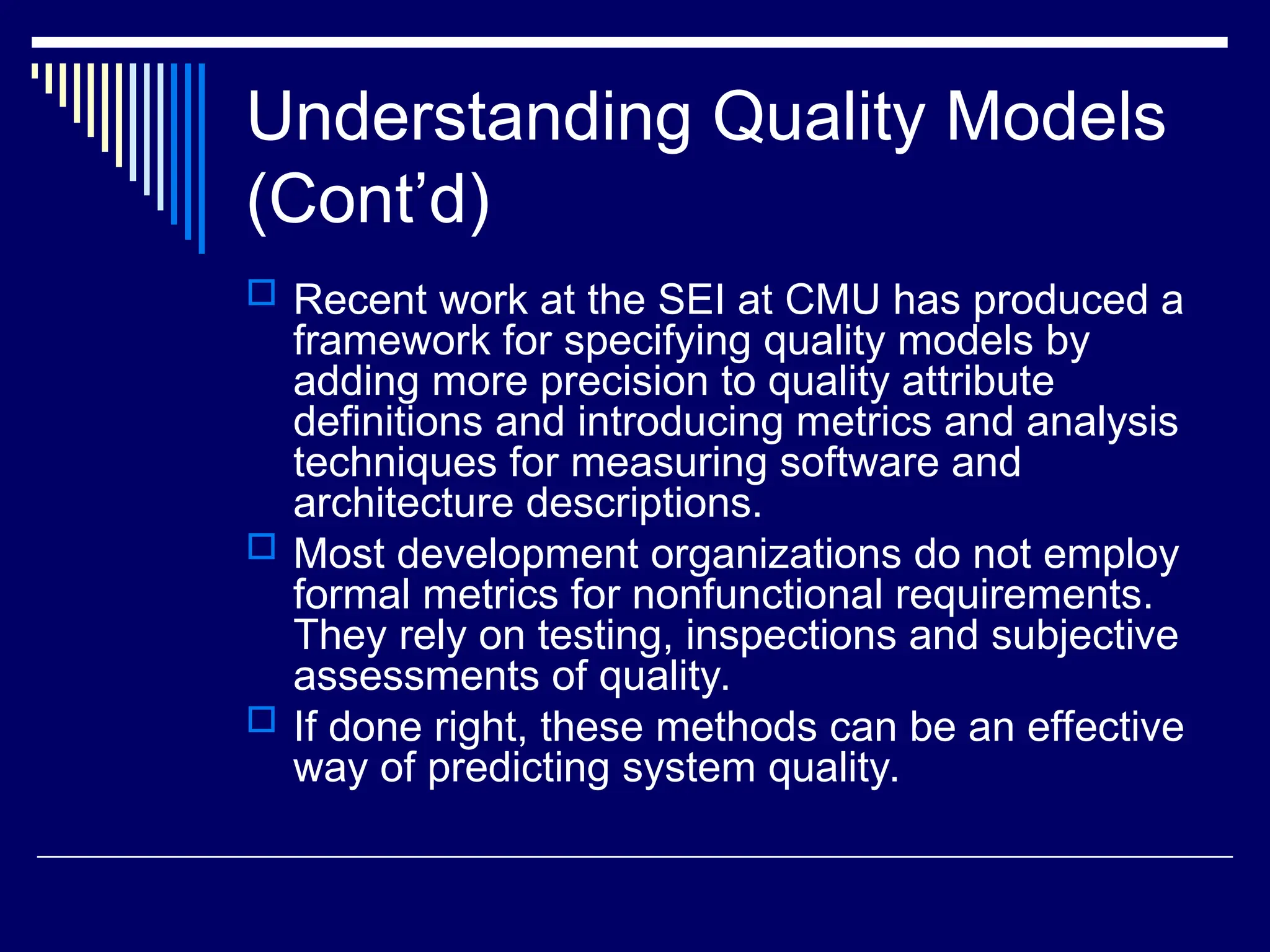 Understanding Quality Models
(Cont’d)
 Recent work at the SEI at CMU has produced a
framework for specifying quality models by
adding more precision to quality attribute
definitions and introducing metrics and analysis
techniques for measuring software and
architecture descriptions.
 Most development organizations do not employ
formal metrics for nonfunctional requirements.
They rely on testing, inspections and subjective
assessments of quality.
 If done right, these methods can be an effective
way of predicting system quality.
 
