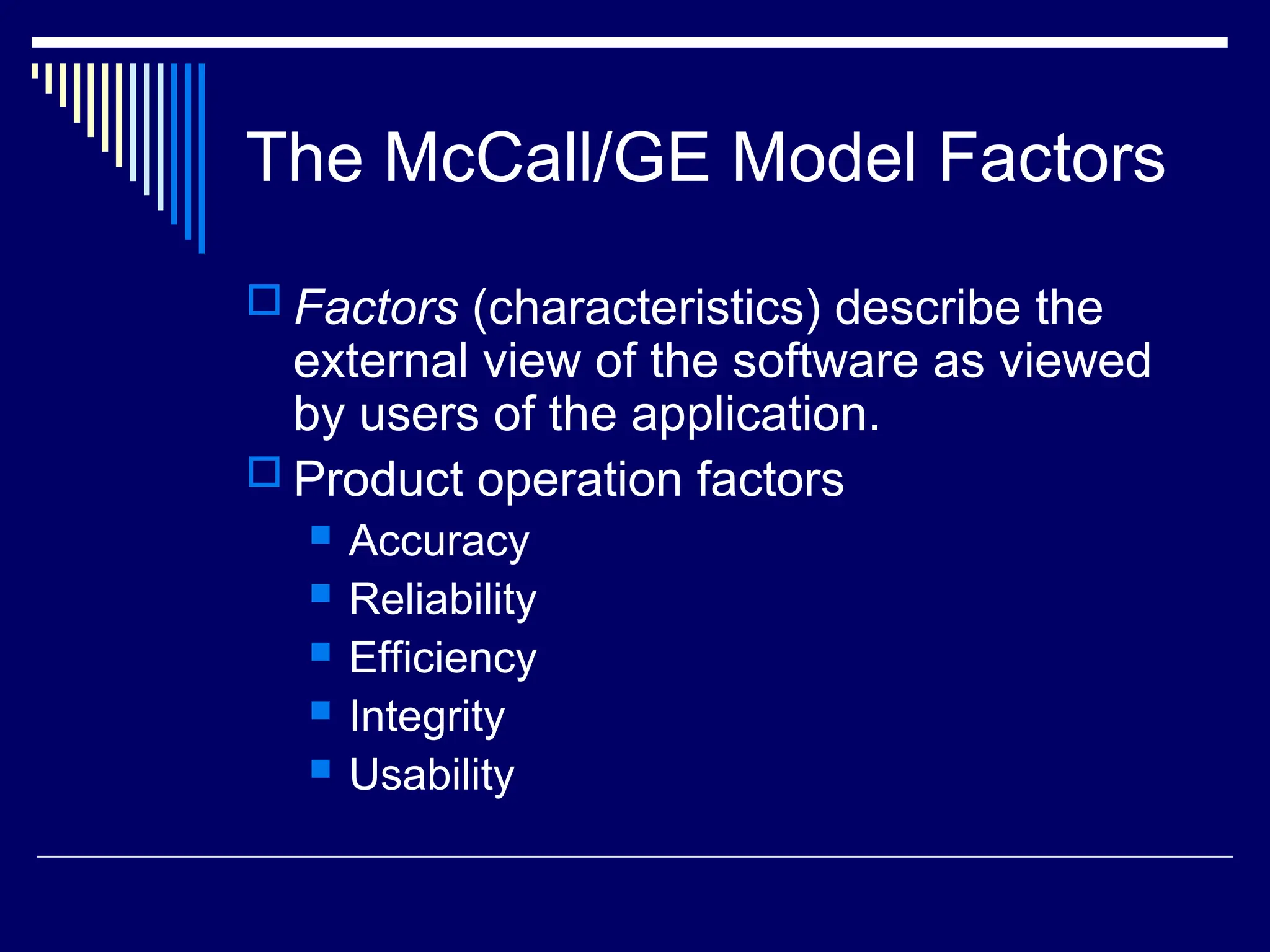 The McCall/GE Model Factors
 Factors (characteristics) describe the
external view of the software as viewed
by users of the application.
 Product operation factors
 Accuracy
 Reliability
 Efficiency
 Integrity
 Usability
 