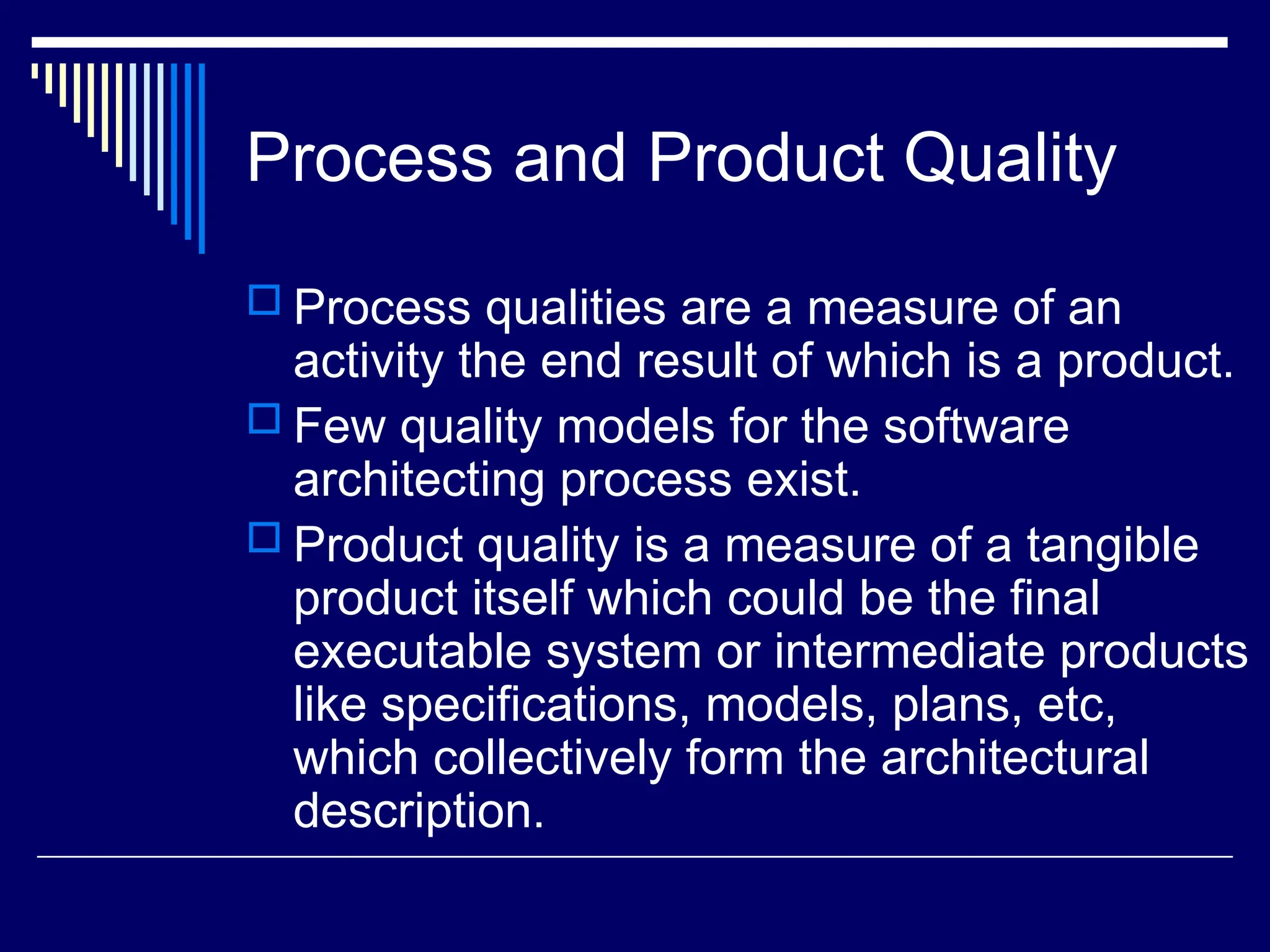 Process and Product Quality
 Process qualities are a measure of an
activity the end result of which is a product.
 Few quality models for the software
architecting process exist.
 Product quality is a measure of a tangible
product itself which could be the final
executable system or intermediate products
like specifications, models, plans, etc,
which collectively form the architectural
description.
 