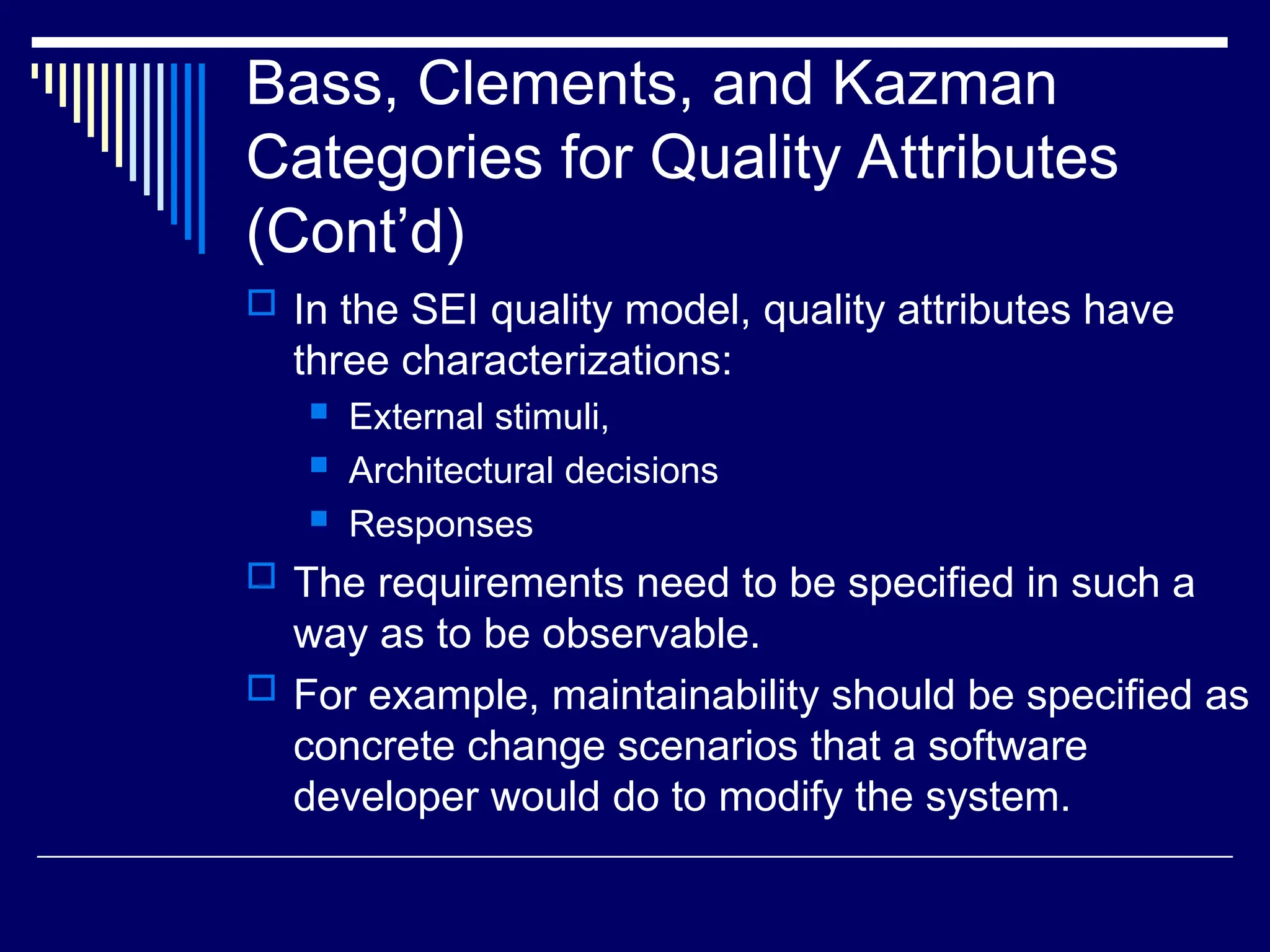 Bass, Clements, and Kazman
Categories for Quality Attributes
(Cont’d)
 In the SEI quality model, quality attributes have
three characterizations:
 External stimuli,
 Architectural decisions
 Responses
 The requirements need to be specified in such a
way as to be observable.
 For example, maintainability should be specified as
concrete change scenarios that a software
developer would do to modify the system.
 