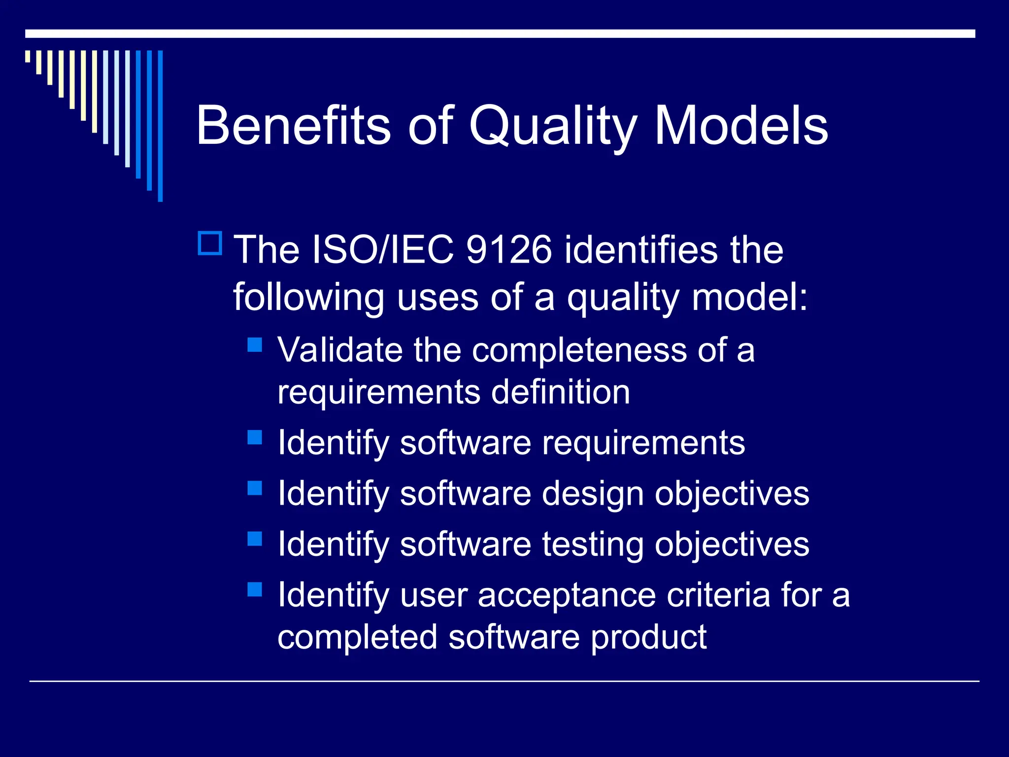 Benefits of Quality Models
 The ISO/IEC 9126 identifies the
following uses of a quality model:
 Validate the completeness of a
requirements definition
 Identify software requirements
 Identify software design objectives
 Identify software testing objectives
 Identify user acceptance criteria for a
completed software product
 
