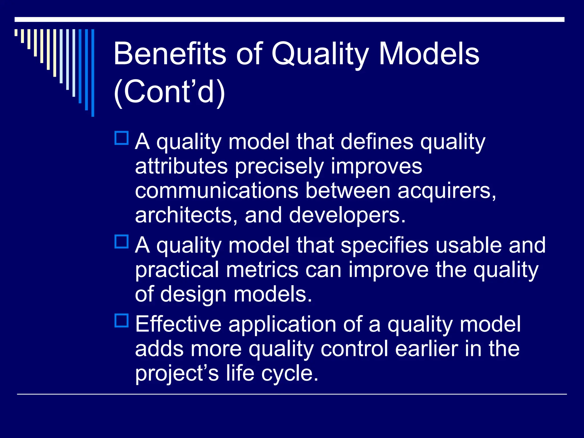 Benefits of Quality Models
(Cont’d)
 A quality model that defines quality
attributes precisely improves
communications between acquirers,
architects, and developers.
 A quality model that specifies usable and
practical metrics can improve the quality
of design models.
 Effective application of a quality model
adds more quality control earlier in the
project’s life cycle.
 