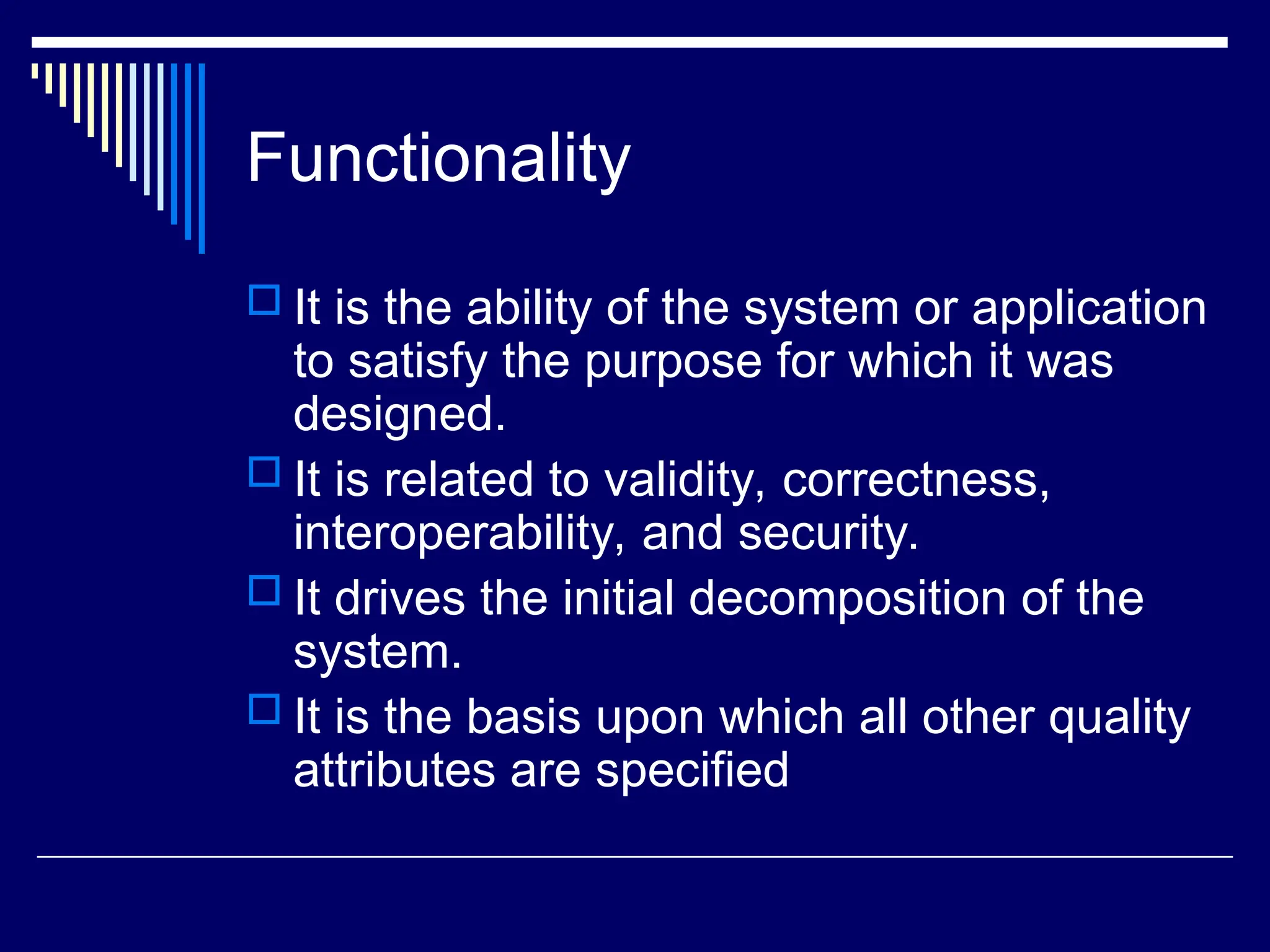 Functionality
 It is the ability of the system or application
to satisfy the purpose for which it was
designed.
 It is related to validity, correctness,
interoperability, and security.
 It drives the initial decomposition of the
system.
 It is the basis upon which all other quality
attributes are specified
 