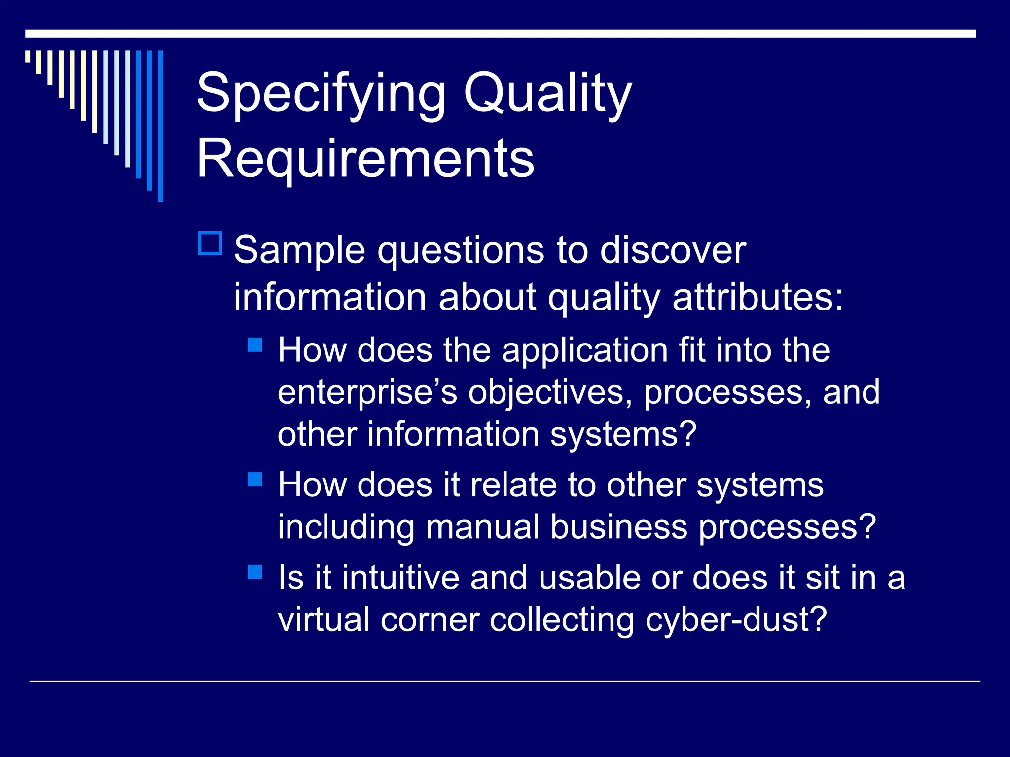 Specifying Quality
Requirements
 Sample questions to discover
information about quality attributes:
 How does the application fit into the
enterprise’s objectives, processes, and
other information systems?
 How does it relate to other systems
including manual business processes?
 Is it intuitive and usable or does it sit in a
virtual corner collecting cyber-dust?
 