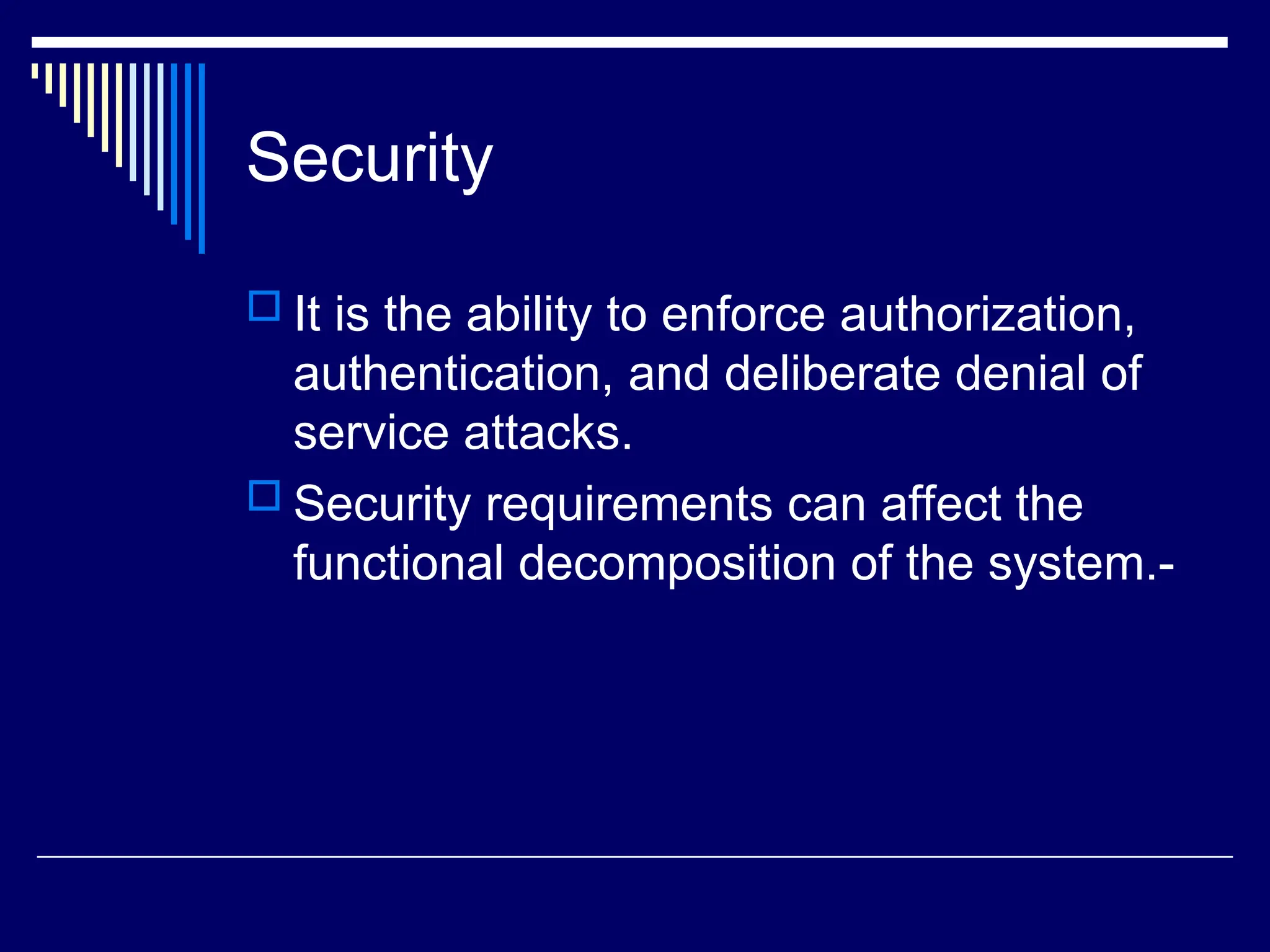 Security
 It is the ability to enforce authorization,
authentication, and deliberate denial of
service attacks.
 Security requirements can affect the
functional decomposition of the system.-
 