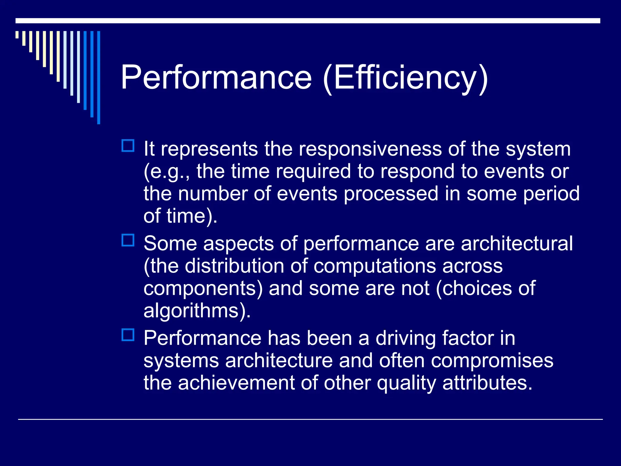 Performance (Efficiency)
 It represents the responsiveness of the system
(e.g., the time required to respond to events or
the number of events processed in some period
of time).
 Some aspects of performance are architectural
(the distribution of computations across
components) and some are not (choices of
algorithms).
 Performance has been a driving factor in
systems architecture and often compromises
the achievement of other quality attributes.
 