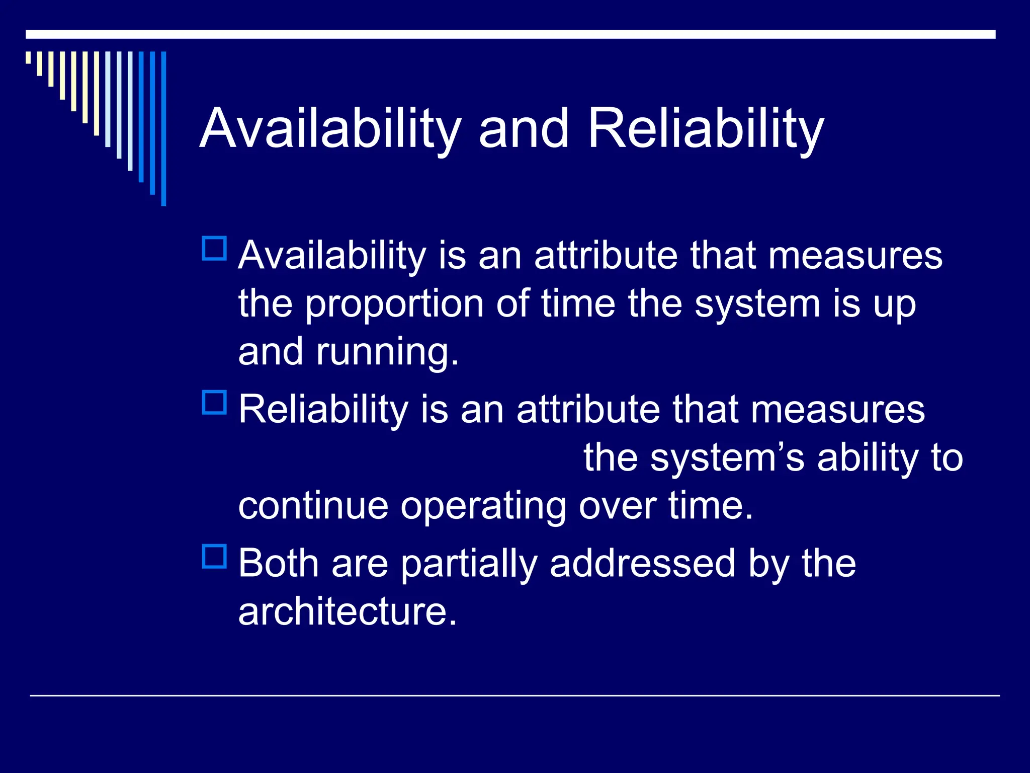 Availability and Reliability
 Availability is an attribute that measures
the proportion of time the system is up
and running.
 Reliability is an attribute that measures
the system’s ability to
continue operating over time.
 Both are partially addressed by the
architecture.
 