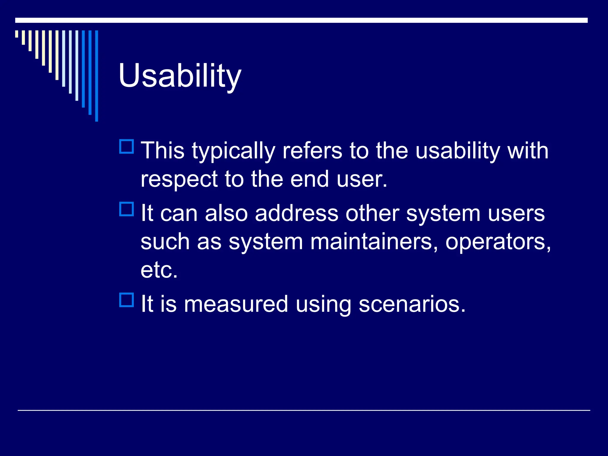 Usability
 This typically refers to the usability with
respect to the end user.
 It can also address other system users
such as system maintainers, operators,
etc.
 It is measured using scenarios.
 