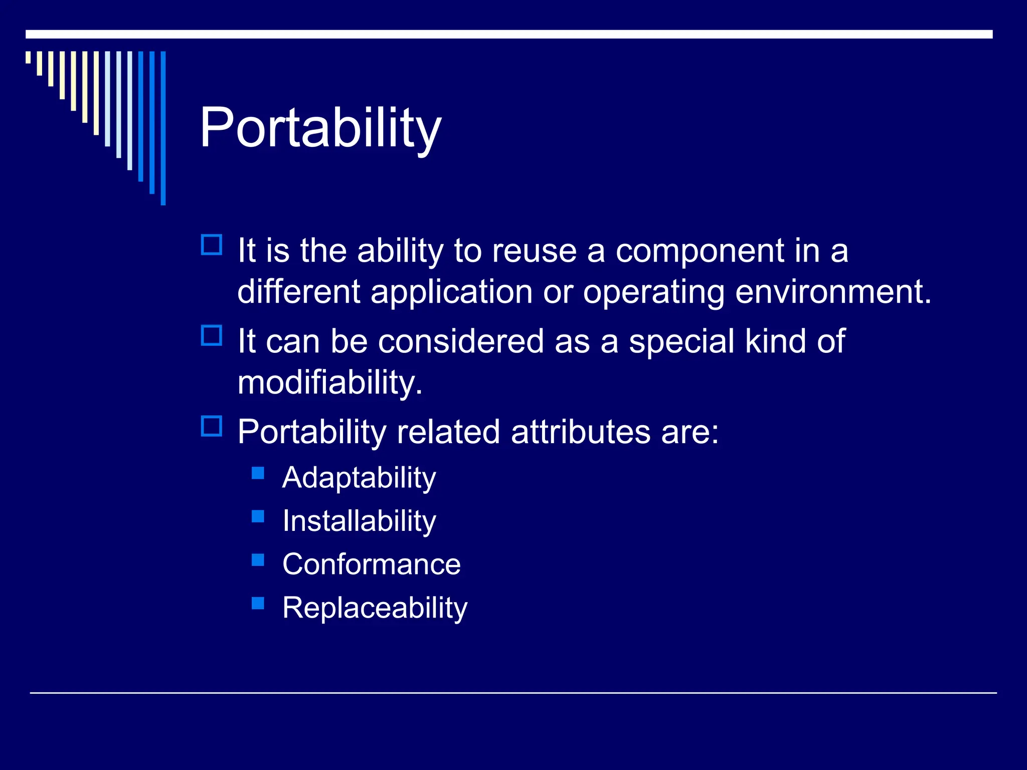 Portability
 It is the ability to reuse a component in a
different application or operating environment.
 It can be considered as a special kind of
modifiability.
 Portability related attributes are:
 Adaptability
 Installability
 Conformance
 Replaceability
 