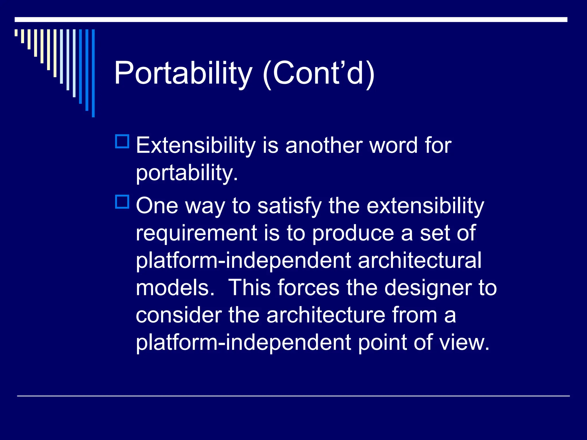 Portability (Cont’d)
 Extensibility is another word for
portability.
 One way to satisfy the extensibility
requirement is to produce a set of
platform-independent architectural
models. This forces the designer to
consider the architecture from a
platform-independent point of view.
 