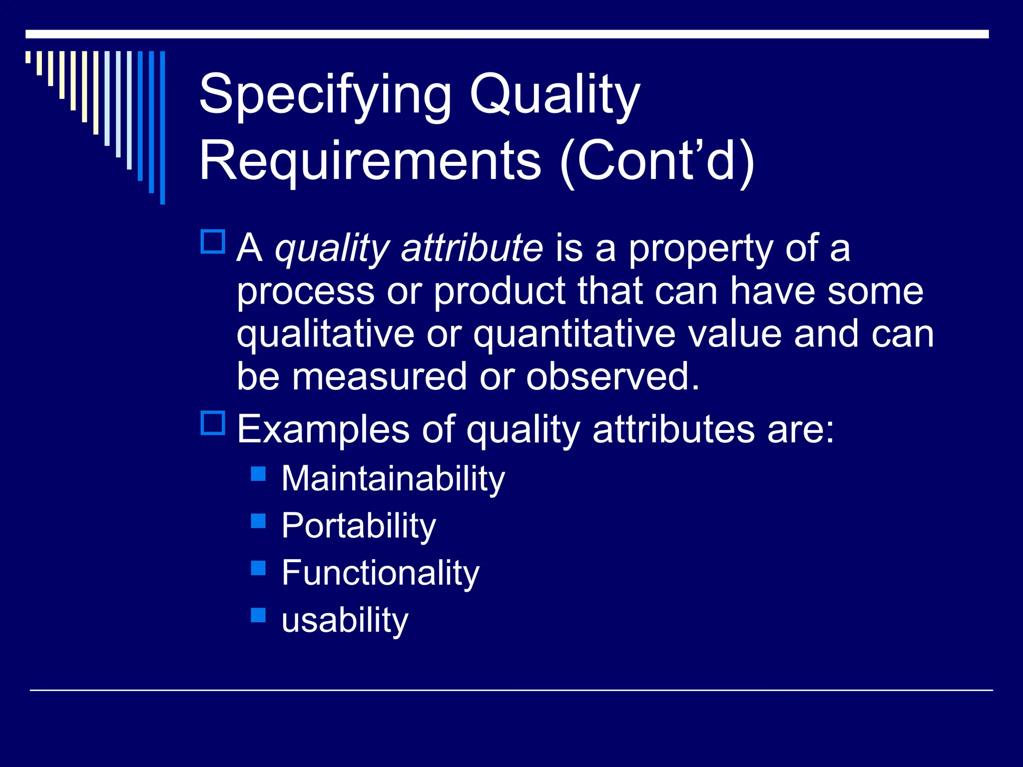 Specifying Quality
Requirements (Cont’d)
 A quality attribute is a property of a
process or product that can have some
qualitative or quantitative value and can
be measured or observed.
 Examples of quality attributes are:
 Maintainability
 Portability
 Functionality
 usability
 